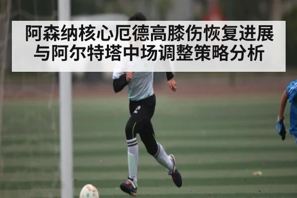 阿森纳核心厄德高膝伤恢复进展与阿尔特塔中场调整策略分析