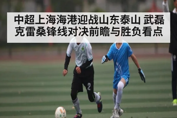 中超上海海港迎战山东泰山 武磊克雷桑锋线对决前瞻与胜负看点