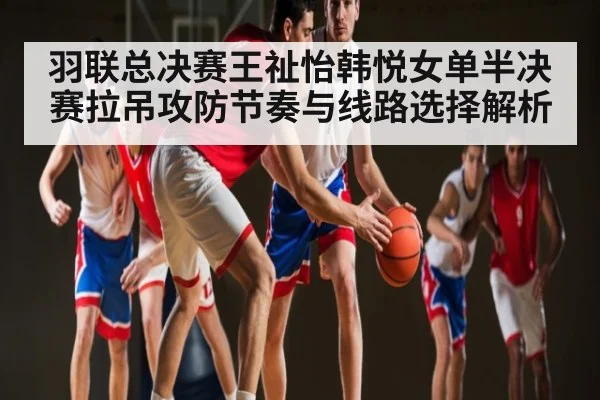 羽联总决赛王祉怡韩悦女单半决赛拉吊攻防节奏与线路选择解析